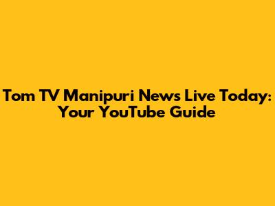 Tom TV Manipuri News Live Today: Your YouTube Guide