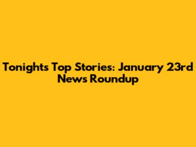 Tonight's Top Stories: January 23rd News Roundup