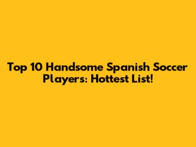 Top 10 Handsome Spanish Soccer Players: Hottest List!