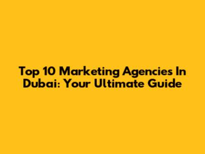 Top 10 Marketing Agencies In Dubai: Your Ultimate Guide