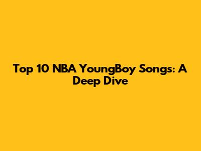 Top 10 NBA YoungBoy Songs: A Deep Dive