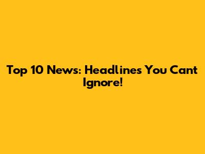 Top 10 News: Headlines You Can't Ignore!