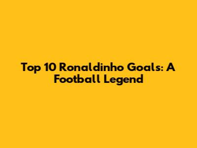 Top 10 Ronaldinho Goals: A Football Legend