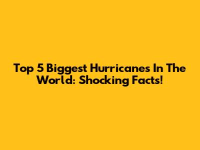 Top 5 Biggest Hurricanes In The World: Shocking Facts!