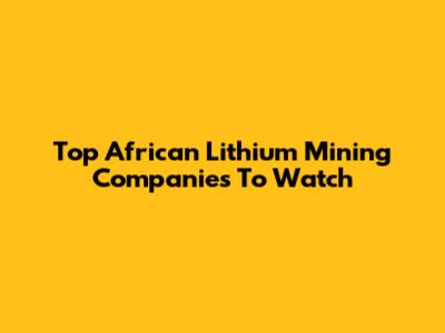Top African Lithium Mining Companies To Watch