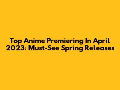 Top Anime Premiering In April 2023: Must-See Spring Releases
