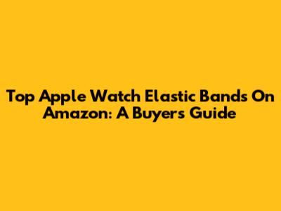Top Apple Watch Elastic Bands On Amazon: A Buyer's Guide