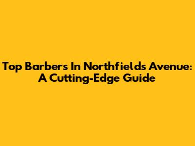 Top Barbers In Northfields Avenue: A Cutting-Edge Guide