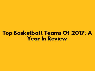 Top Basketball Teams Of 2017: A Year In Review