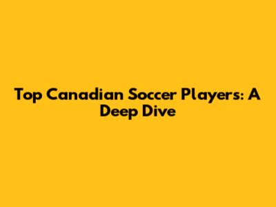 Top Canadian Soccer Players: A Deep Dive