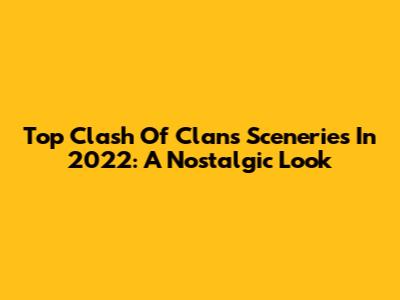 Top Clash Of Clans Sceneries In 2022: A Nostalgic Look
