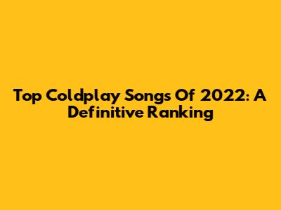Top Coldplay Songs Of 2022: A Definitive Ranking
