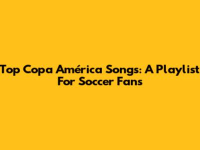 Top Copa América Songs: A Playlist For Soccer Fans