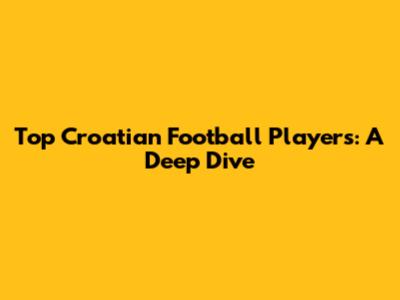 Top Croatian Football Players: A Deep Dive