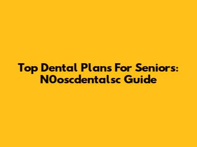Top Dental Plans For Seniors: N0oscdentalsc Guide