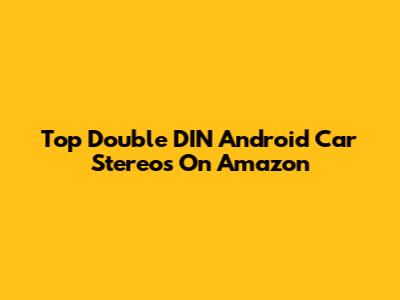 Top Double DIN Android Car Stereos On Amazon