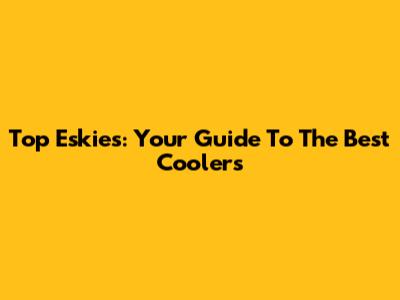 Top Eskies: Your Guide To The Best Coolers