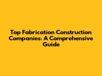 Top Fabrication Construction Companies: A Comprehensive Guide