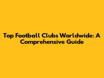 Top Football Clubs Worldwide: A Comprehensive Guide