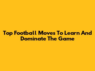 Top Football Moves To Learn And Dominate The Game