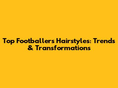 Top Footballers' Hairstyles: Trends & Transformations