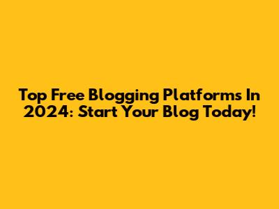Top Free Blogging Platforms In 2024: Start Your Blog Today!