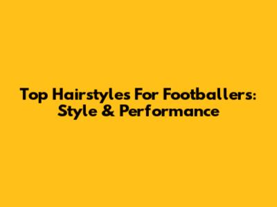 Top Hairstyles For Footballers: Style & Performance