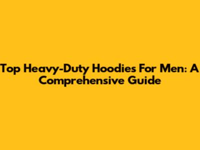 Top Heavy-Duty Hoodies For Men: A Comprehensive Guide
