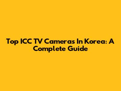 Top ICC TV Cameras In Korea: A Complete Guide