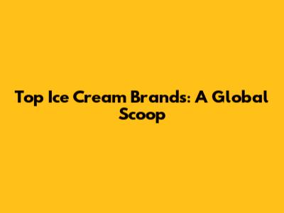 Top Ice Cream Brands: A Global Scoop