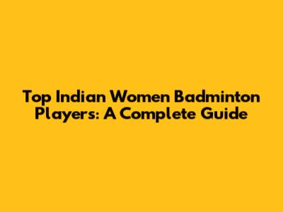 Top Indian Women Badminton Players: A Complete Guide
