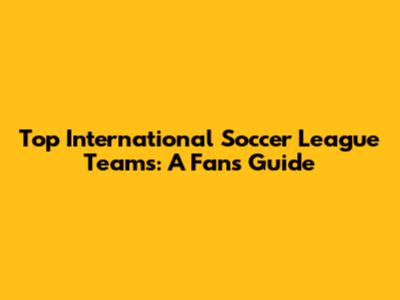 Top International Soccer League Teams: A Fan's Guide