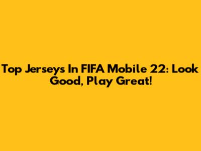 Top Jerseys In FIFA Mobile 22: Look Good, Play Great!