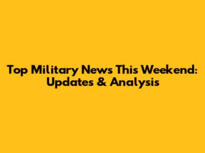 Top Military News This Weekend: Updates & Analysis