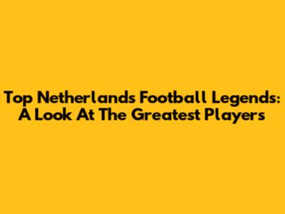Top Netherlands Football Legends: A Look At The Greatest Players
