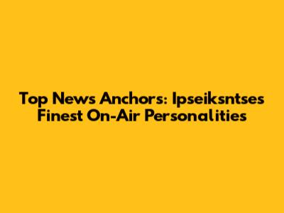 Top News Anchors: Ipseiksntse's Finest On-Air Personalities