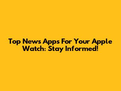 Top News Apps For Your Apple Watch: Stay Informed!