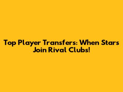 Top Player Transfers: When Stars Join Rival Clubs!