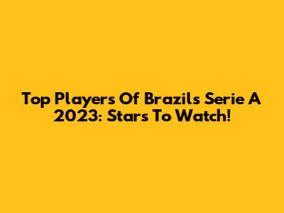 Top Players Of Brazil's Serie A 2023: Stars To Watch!