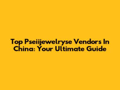 Top Pseiijewelryse Vendors In China: Your Ultimate Guide
