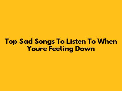 Top Sad Songs To Listen To When You're Feeling Down