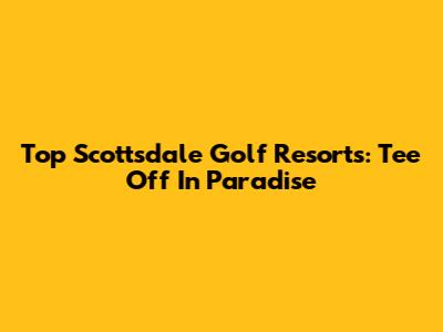 Top Scottsdale Golf Resorts: Tee Off In Paradise