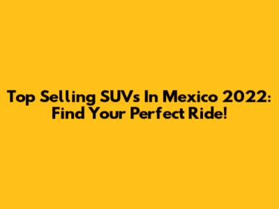 Top Selling SUVs In Mexico 2022: Find Your Perfect Ride!