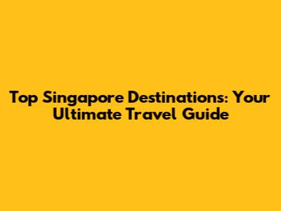 Top Singapore Destinations: Your Ultimate Travel Guide
