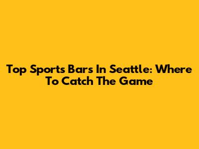 Top Sports Bars In Seattle: Where To Catch The Game