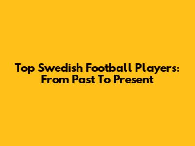 Top Swedish Football Players: From Past To Present