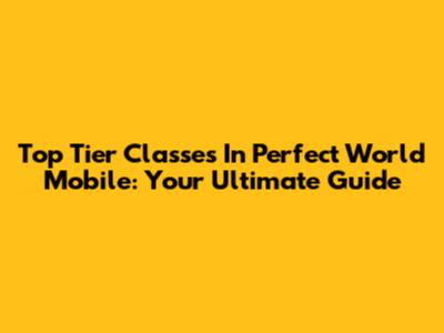 Top Tier Classes In Perfect World Mobile: Your Ultimate Guide
