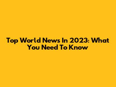 Top World News In 2023: What You Need To Know