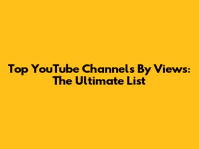 Top YouTube Channels By Views: The Ultimate List