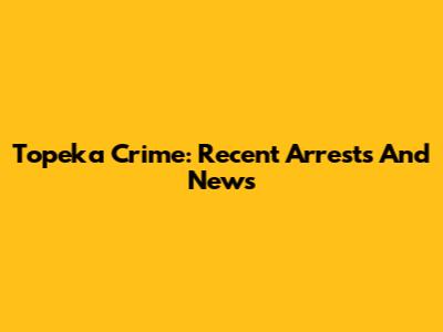 Topeka Crime: Recent Arrests And News